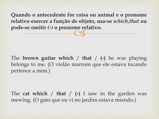 
Quando o antecedente for coisa ou animal e o pronome
relativo exercer a função de objeto, usa-se which,that ou
pode-se omitir (-) o pronome relativo.
The brown guitar which / that / (-) he was playing
belongs to me. (O violão marrom que ele estava tocando
pertence a mim.)
The cat which / that / (-) I saw in the garden was
mewing. (O gato que eu vi no jardim estava miando.)
 