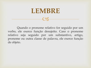 
Quando o pronome relativo for seguido por um
verbo, ele exerce função desujeito. Caso o pronome
relativo seja seguido por um substantivo, artigo,
pronome ou outra classe de palavra, ele exerce função
de objeto.
LEMBRE
 