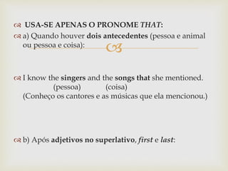 
 USA-SE APENAS O PRONOME THAT:
 a) Quando houver dois antecedentes (pessoa e animal
ou pessoa e coisa):
 I know the singers and the songs that she mentioned.
(pessoa) (coisa)
(Conheço os cantores e as músicas que ela mencionou.)
 b) Após adjetivos no superlativo, first e last:
 