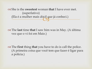 
 She is the sweetest woman that I have ever met.
(superlativo)
(Ela é a mulher mais dócil que já conheci.)
 The last time that I saw him was in May. (A última
vez que o vi foi em Maio.)
 The first thing that you have to do is call the police.
(A primeira coisa que você tem que fazer é ligar para
a polícia.)
 