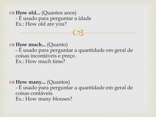 
 How old... (Quantos anos)
- É usado para perguntar a idade
Ex.: How old are you?
 How much... (Quanto)
- É usado para perguntar a quantidade em geral de
coisas incontáveis e preço.
Ex.: How much time?
 How many... (Quantos)
- É usado para perguntar a quantidade em geral de
coisas contáveis.
Ex.: How many blouses?
 
