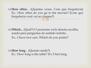 
 How often... (Quantas vezes, Com que frequência)
Ex.: How often do you go to the movies? (Com que
frequência você vai ao cinema?)
 Which... (Qual?) O pronome wich denota escolha,
usado para perguntas de sentido restrito.
Ex.: I have two cars. Which do you prefer?
 How long... (Quanto mede?)
Ex.: How long is the table? It's 5 feet long.
 