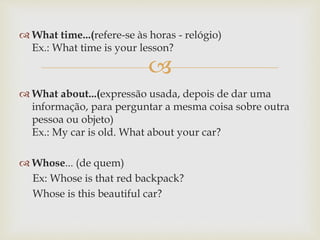 
 What time...(refere-se às horas - relógio)
Ex.: What time is your lesson?
 What about...(expressão usada, depois de dar uma
informação, para perguntar a mesma coisa sobre outra
pessoa ou objeto)
Ex.: My car is old. What about your car?
 Whose... (de quem)
Ex: Whose is that red backpack?
Whose is this beautiful car?
 