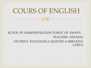 
SCOOL OF ADMINISTRATION PUBLIC OF AMAPÁ
TEACHER: ARANHA
STUDENT: ELIZANGELA QUINTELA MIRANDA
COSTA
COURS OF ENGLISH
 