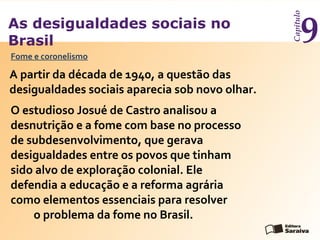 As desigualdades sociais no
Brasil
Capítulo
9
A partir da década de 1940, a questão das
desigualdades sociais aparecia sob novo olhar.
Fome e coronelismo
O estudioso Josué de Castro analisou a
desnutrição e a fome com base no processo
de subdesenvolvimento, que gerava
desigualdades entre os povos que tinham
sido alvo de exploração colonial. Ele
defendia a educação e a reforma agrária
como elementos essenciais para resolver
o problema da fome no Brasil.
 