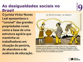 As desigualdades sociais no
Brasil
Capítulo
9
O jurista Victor Nunes
Leal apresentava o
“coronel” das grandes
propriedades rurais
como a base de uma
estrutura agrária que
mantinha os
trabalhadores em
situação de penúria,
de abandono e de
ausência de educação.
Charge de Storni, publicada na revista Careta, em 1927, ironizando o
chamado voto de cabresto, uma prática frequente na República Velha.
Como a votação não era secreta, o coronel mandava fiscalizar os eleitores
obrigados a votar nos candidatos que escolhia.
FundaçãoBibliotecaNacional,RiodeJaneiro
 