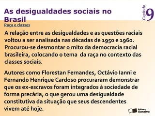 As desigualdades sociais no
Brasil
Capítulo
9
A relação entre as desigualdades e as questões raciais
voltou a ser analisada nas décadas de 1950 e 1960.
Procurou-se desmontar o mito da democracia racial
brasileira, colocando o tema da raça no contexto das
classes sociais.
Raça e classes
Autores como Florestan Fernandes, Octávio Ianni e
Fernando Henrique Cardoso procuraram demonstrar
que os ex-escravos foram integrados à sociedade de
forma precária, o que gerou uma desigualdade
constitutiva da situação que seus descendentes
vivem até hoje.
 