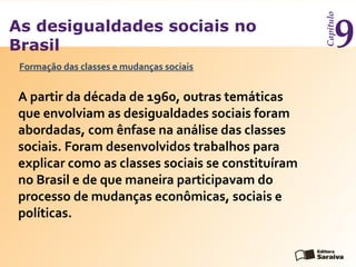 As desigualdades sociais no
Brasil
Capítulo
9
A partir da década de 1960, outras temáticas
que envolviam as desigualdades sociais foram
abordadas, com ênfase na análise das classes
sociais. Foram desenvolvidos trabalhos para
explicar como as classes sociais se constituíram
no Brasil e de que maneira participavam do
processo de mudanças econômicas, sociais e
políticas.
Formação das classes e mudanças sociais
 