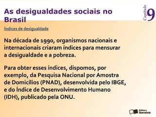As desigualdades sociais no
Brasil
Capítulo
9
Índices de desigualdade
Na década de 1990, organismos nacionais e
internacionais criaram índices para mensurar
a desigualdade e a pobreza.
Para obter esses índices, dispomos, por
exemplo, da Pesquisa Nacional por Amostra
de Domicílios (PNAD), desenvolvida pelo IBGE,
e do Índice de Desenvolvimento Humano
(IDH), publicado pela ONU.
 