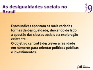 As desigualdades sociais no
Brasil
Capítulo
9
Esses índices apontam as mais variadas
formas de desigualdade, deixando de lado
a questão das classes sociais e a exploração
existente.
O objetivo central é descrever a realidade
em números para orientar políticas públicas
e investimentos.
 