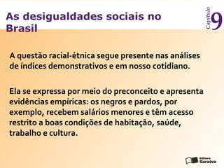 As desigualdades sociais no
Brasil
Capítulo
9
A questão racial-étnica segue presente nas análises
de índices demonstrativos e em nosso cotidiano.
Ela se expressa por meio do preconceito e apresenta
evidências empíricas: os negros e pardos, por
exemplo, recebem salários menores e têm acesso
restrito a boas condições de habitação, saúde,
trabalho e cultura.
 