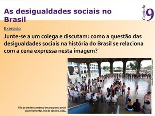 As desigualdades sociais no
Brasil
Capítulo
9
Exercício
Fila de credenciamento em programa social
governamental. Rio de Janeiro, 2004.
AlexandreCampbell/FolhaImagem
Junte-se a um colega e discutam: como a questão das
desigualdades sociais na história do Brasil se relaciona
com a cena expressa nesta imagem?
 