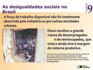 As desigualdades sociais no
Brasil
Capítulo
9
Juazeirão, Piauí, às vésperas do século XXI. Sala de aula feita de
pau a pique, medindo 9 metros quadrados. O modelo
desenvolvimentista de Juscelino proporcionou a elevação das
taxas de crescimento econômico, mas não promoveu a redução
das desigualdades.
MoacyrLopesJunior/FolhaImagem
A força de trabalho disponível não foi totalmente
absorvida pela indústria ou por outras atividades
urbanas.
Disso resultou a grande
massa de desempregados
e de semiocupados, que
vivia e ainda vive à margem
do sistema produtivo.
 