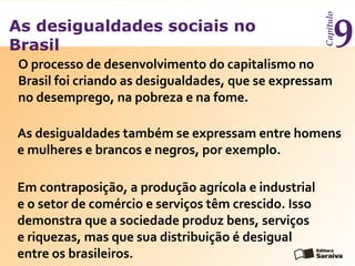 As desigualdades sociais no
Brasil
Capítulo
9
O processo de desenvolvimento do capitalismo no
Brasil foi criando as desigualdades, que se expressam
no desemprego, na pobreza e na fome.
Em contraposição, a produção agrícola e industrial
e o setor de comércio e serviços têm crescido. Isso
demonstra que a sociedade produz bens, serviços
e riquezas, mas que sua distribuição é desigual
entre os brasileiros.
As desigualdades também se expressam entre homens
e mulheres e brancos e negros, por exemplo.
 