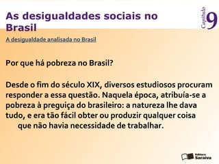 As desigualdades sociais no
Brasil
Capítulo
9
Por que há pobreza no Brasil?
A desigualdade analisada no Brasil
Desde o fim do século XIX, diversos estudiosos procuram
responder a essa questão. Naquela época, atribuía-se a
pobreza à preguiça do brasileiro: a natureza lhe dava
tudo, e era tão fácil obter ou produzir qualquer coisa
que não havia necessidade de trabalhar.
 