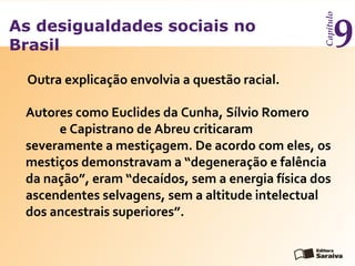 As desigualdades sociais no
Brasil
Capítulo
9
Autores como Euclides da Cunha, Sílvio Romero
e Capistrano de Abreu criticaram
severamente a mestiçagem. De acordo com eles, os
mestiços demonstravam a “degeneração e falência
da nação”, eram “decaídos, sem a energia física dos
ascendentes selvagens, sem a altitude intelectual
dos ancestrais superiores”.
Outra explicação envolvia a questão racial.
 