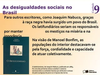 As desigualdades sociais no
Brasil
Capítulo
9Para outros escritores, como Joaquim Nabuco, graças
à raça negra havia surgido um povo do Brasil.
Os latifundiários seriam os responsáveis
por manter os mestiços na miséria e na
ignorância.
O abolicionismo, de Joaquim Nabuco, publicado em 1883,
foi uma das primeiras obras a analisar o sistema
escravocrata e a contestar teorias que atribuíam o atraso
do país à preguiça do povo ou à riqueza das terras.
NovaFronteira
Na visão de Manoel Bonfim, as
populações do interior destacavam-se
pela força, cordialidade e capacidade
de atuar coletivamente.
 