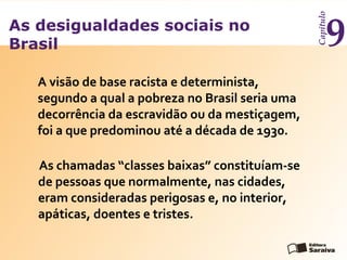 As desigualdades sociais no
Brasil
Capítulo
9
A visão de base racista e determinista,
segundo a qual a pobreza no Brasil seria uma
decorrência da escravidão ou da mestiçagem,
foi a que predominou até a década de 1930.
As chamadas “classes baixas” constituíam-se
de pessoas que normalmente, nas cidades,
eram consideradas perigosas e, no interior,
apáticas, doentes e tristes.
 