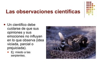 Un científico debe cuidarse de que sus opiniones y sus emociones no influyan en lo que observa (idea viciada, parcial o prejuiciada). Ej: miedo a las serpientes. Las observaciones científicas 