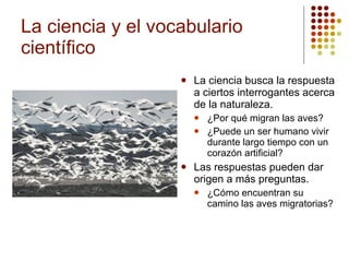 La ciencia y el vocabulario científico La ciencia busca la respuesta a ciertos interrogantes acerca de la naturaleza. ¿Por qué migran las aves? ¿Puede un ser humano vivir durante largo tiempo con un corazón artificial? Las respuestas pueden dar origen a más preguntas. ¿Cómo encuentran su camino las aves migratorias? 