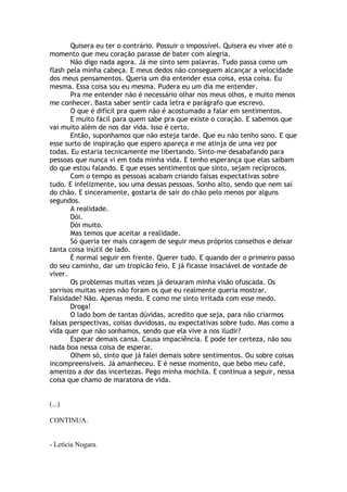 Quisera eu ter o contrário. Possuir o impossível. Quisera eu viver até o
momento que meu coração parasse de bater com alegria.
Não digo nada agora. Já me sinto sem palavras. Tudo passa como um
flash pela minha cabeça. E meus dedos não conseguem alcançar a velocidade
dos meus pensamentos. Queria um dia entender essa coisa, essa coisa. Eu
mesma. Essa coisa sou eu mesma. Pudera eu um dia me entender.
Pra me entender não é necessário olhar nos meus olhos, e muito menos
me conhecer. Basta saber sentir cada letra e parágrafo que escrevo.
O que é difícil pra quem não é acostumado a falar em sentimentos.
E muito fácil para quem sabe pra que existe o coração. E sabemos que
vai muito além de nos dar vida. Isso é certo.
Então, suponhamos que não esteja tarde. Que eu não tenho sono. E que
esse surto de inspiração que espero apareça e me atinja de uma vez por
todas. Eu estaria tecnicamente me libertando. Sinto-me desabafando para
pessoas que nunca vi em toda minha vida. E tenho esperança que elas saibam
do que estou falando. E que esses sentimentos que sinto, sejam recíprocos.
Com o tempo as pessoas acabam criando falsas expectativas sobre
tudo. E infelizmente, sou uma dessas pessoas. Sonho alto, sendo que nem saí
do chão. E sinceramente, gostaria de sair do chão pelo menos por alguns
segundos.
A realidade.
Dói.
Dói muito.
Mas temos que aceitar a realidade.
Só queria ter mais coragem de seguir meus próprios conselhos e deixar
tanta coisa inútil de lado.
É normal seguir em frente. Querer tudo. E quando der o primeiro passo
do seu caminho, dar um tropicão feio. E já ficasse insaciável de vontade de
viver.
Os problemas muitas vezes já deixaram minha visão ofuscada. Os
sorrisos muitas vezes não foram os que eu realmente queria mostrar.
Falsidade? Não. Apenas medo. E como me sinto irritada com esse medo.
Droga!
O lado bom de tantas dúvidas, acredito que seja, para não criarmos
falsas perspectivas, coisas duvidosas, ou expectativas sobre tudo. Mas como a
vida quer que não sonhamos, sendo que ela vive a nos iludir?
Esperar demais cansa. Causa impaciência. E pode ter certeza, não sou
nada boa nessa coisa de esperar.
Olhem só, sinto que já falei demais sobre sentimentos. Ou sobre coisas
incompreensíveis. Já amanheceu. E é nesse momento, que bebo meu café,
amenizo a dor das incertezas. Pego minha mochila. E continua a seguir, nessa
coisa que chamo de maratona de vida.
(...)
CONTINUA.
- Letícia Nogara.
 