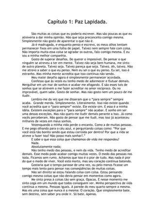Capítulo 1: Paz Lapidada.
São muitas as coisas que eu poderia escrever. Mas são poucas as que eu
atreveria a dar minha opinião. Não que seja preconceito comigo mesma.
Simplesmente não gosto de aparentar o que não é.
Já é madrugada, e enquanto penso e escrevo, os meus olhos tentam
permanecer fixos em uma folha de papel. Talvez nem sempre fale com coisa.
Não importa muita essa coisa se agradar os outros, falo comigo mesma. E eu
sou a minha melhor companhia.
Gosto de superar desafios. De querer o impossível. De pensar o que
ninguém se atreveu a ter em mente. Talvez não seja bem humana, me sinto
de outro planeta. Talvez seja. Talvez pareça que seja. Talvez. Ah, talvez. Não
me atrevo a saber o que eu penso. Nem eu sei o que eu penso. Eu sei, isso é
estranho. Mas minha mente acredita que isso continua não sendo.
Meu maior desafio agora é simplesmente permanecer acordada.
Confesso que às vezes eu tenho medo de adormecer e flutuar demais.
Mergulhar em um mar de sonhos e acabar me afogando. E são esses tais de
sonhos que se atrevem a me fazer acreditar no amor recíproco. Ou no
improvável, quem sabe. Gosto de sonhar. Mas não gosto nem um pouco de me
iludir.
Lembro-me da vez que me disseram que o “para sempre” sempre
acaba. Grande merda. Simplesmente. Literalmente. Isso não existe quando
você acredita que o “para sempre” existe. Ele existe sim. E essa é a minha
idéia. Existem exceções para o “para sempre” não acabar. E sonho em ser
uma dessas exceções. Mas não quero me iludir demais perante a isso. Já como
vocês perceberam. Não gosto de pensar que me iludi, mas isso já aconteceu
milhares de vezes em meus sonhos.
Vezenquando a minha vida perde o encanto. Como a de muitas pessoas.
E me pego olhando para o céu azul, e perguntando coisas como: “Por que
você está tão bonito sendo que estou corroída por dentro? Por que a vida se
atreve a fazer isso? Não posso mais sonhar?.”
E sabe o que essa coisa que-chamamos-de-vida me respondeu?
Nada.
Absolutamente nada;
Não tenho medo das pessoas, e nem da vida. Tenho medo de acreditar
demais. Esse medo pode acabar comigo muitas vezes. O medo das pessoas nos
isola. Ficamos sem rumo. Achamos que isso é o pior de tudo. Mas nada é pior
do que o medo de viver. Você está morto, mas seu coração continua batendo.
Gostaria que o tempo parasse de uma vez, ou pelo menos ficasse um
tempo mais lento para pensar nas conseqüências de muitas coisas.
Não sei direito se estou falando coisa com coisa. Estou pensando
comigo mesma coisas que não devia pensar em momentos como agora.
Me sinto presa à coisas tão sem graça. Opacas. E nesse momento me
sinto cega em um mundo que todos conseguem ver. Minha perspectiva de vida
continua a mesma. Pessoas iguais. A parede do meu quarto sempre a mesma.
Mas eis uma coisa que nunca é a mesma: O coração. Que simplesmente bate,
sem destino, sem saber pra onde ir. Só bate. Apenas.
 
