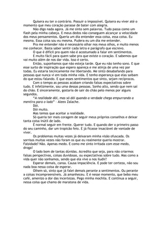 Quisera eu ter o contrário. Possuir o impossível. Quisera eu viver até o
momento que meu coração parasse de bater com alegria.
Não digo nada agora. Já me sinto sem palavras. Tudo passa como um
flash pela minha cabeça. E meus dedos não conseguem alcançar a velocidade
dos meus pensamentos. Queria um dia entender essa coisa, essa coisa. Eu
mesma. Essa coisa sou eu mesma. Pudera eu um dia me entender.
Pra me entender não é necessário olhar nos meus olhos, e muito menos
me conhecer. Basta saber sentir cada letra e parágrafo que escrevo.
O que é difícil pra quem não é acostumado a falar em sentimentos.
E muito fácil para quem sabe pra que existe o coração. E sabemos que
vai muito além de nos dar vida. Isso é certo.
Então, suponhamos que não esteja tarde. Que eu não tenho sono. E que
esse surto de inspiração que espero apareça e me atinja de uma vez por
todas. Eu estaria tecnicamente me libertando. Me sinto desabafando para
pessoas que nunca vi em toda minha vida. E tenho esperança que elas saibam
do que estou falando. E que esses sentimentos que sinto, sejam recíprocos.
Com o tempo as pessoas acabam criando falsas expectativas sobre
tudo. E infelizmente, sou uma dessas pessoas. Sonho alto, sendo que nem saí
do chão. E sinceramente, gostaria de sair do chão pelo menos por alguns
segundos.
“A realidade dói, mas só dói quando a verdade chega empurrando a
mentira para o lado” – Aleex Zalache.
Dói.
Dói muito.
Mas temos que aceitar a realidade.
Só queria ter mais coragem de seguir meus próprios conselhos e deixar
tanta coisa inútil de lado.
É normal seguir em frente. Querer tudo. E quando der o primeiro passo
do seu caminho, dar um tropicão feio. E já ficasse insaciável de vontade de
viver.
Os problemas muitas vezes já deixaram minha visão ofuscada. Os
sorrisos muitas vezes não foram os que eu realmente queria mostrar.
Falsidade? Não. Apenas medo. E como me sinto irritada com esse medo,
droga!
O lado bom de tantas dúvidas. Acredito que seja, para não criarmos
falsas perspectivas, coisas duvidosas, ou expectativas sobre tudo. Mas como a
vida quer não sonhamos, sendo que ela vive a nos iludir?
Esperar demais, cansa. Causa impaciência. E pode ter certeza, não sou
nada boa nessa coisa de esperar.
Olhem só, sinto que já falei demais perante a sentimentos. Ou perante
a coisas incompreensíveis. Já amanheceu. E é nesse momento, que bebo meu
café, amenizo a dor das incertezas. Pego minha mochila. E continua a seguir,
nessa coisa que chamo de maratona de vida.
 