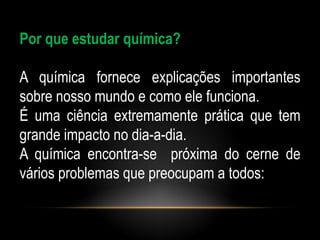 Por que estudar química?

A química fornece explicações importantes
sobre nosso mundo e como ele funciona.
É uma ciência extremamente prática que tem
grande impacto no dia-a-dia.
A química encontra-se próxima do cerne de
vários problemas que preocupam a todos:
 