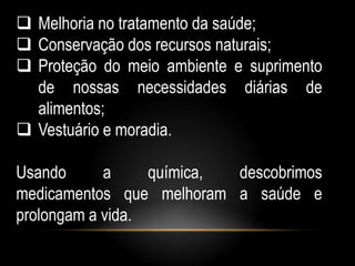  Melhoria no tratamento da saúde;
 Conservação dos recursos naturais;
 Proteção do meio ambiente e suprimento
  de nossas necessidades diárias de
  alimentos;
 Vestuário e moradia.

Usando      a     química, descobrimos
medicamentos que melhoram a saúde e
prolongam a vida.
 