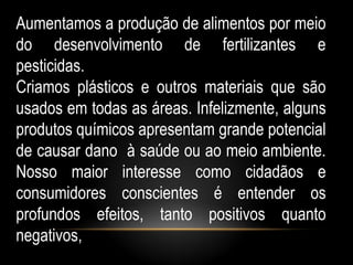 Aumentamos a produção de alimentos por meio
do desenvolvimento de fertilizantes e
pesticidas.
Criamos plásticos e outros materiais que são
usados em todas as áreas. Infelizmente, alguns
produtos químicos apresentam grande potencial
de causar dano à saúde ou ao meio ambiente.
Nosso maior interesse como cidadãos e
consumidores conscientes é entender os
profundos efeitos, tanto positivos quanto
negativos,
 