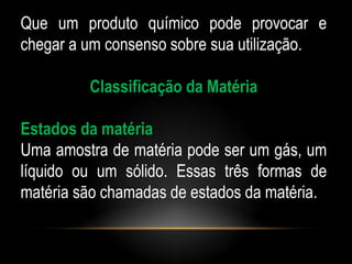 Que um produto químico pode provocar e
chegar a um consenso sobre sua utilização.

         Classificação da Matéria

Estados da matéria
Uma amostra de matéria pode ser um gás, um
líquido ou um sólido. Essas três formas de
matéria são chamadas de estados da matéria.
 