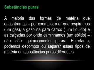 Substâncias puras

A maioria das formas de matéria que
encontramos – por exemplo, o ar que respiramos
(um gás), a gasolina para carros ( um líquido) e
as calçadas por onde caminhamos (um sólido) –
não são quimicamente puras. Entretanto,
podemos decompor ou separar esses tipos de
matéria em substâncias puras diferentes.
 