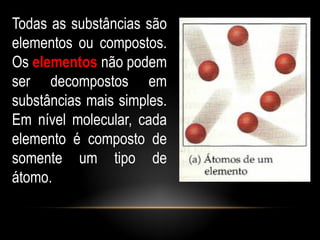 Todas as substâncias são
elementos ou compostos.
Os elementos não podem
ser decompostos em
substâncias mais simples.
Em nível molecular, cada
elemento é composto de
somente um tipo de
átomo.
 