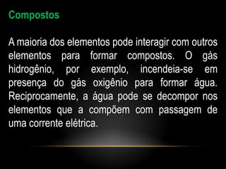 Compostos

A maioria dos elementos pode interagir com outros
elementos para formar compostos. O gás
hidrogênio, por exemplo, incendeia-se em
presença do gás oxigênio para formar água.
Reciprocamente, a água pode se decompor nos
elementos que a compõem com passagem de
uma corrente elétrica.
 