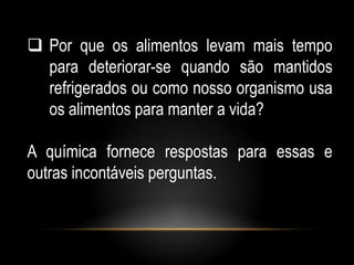  Por que os alimentos levam mais tempo
  para deteriorar-se quando são mantidos
  refrigerados ou como nosso organismo usa
  os alimentos para manter a vida?

A química fornece respostas para essas e
outras incontáveis perguntas.
 