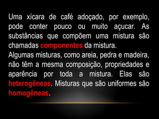 Uma xícara de café adoçado, por exemplo,
pode conter pouco ou muito açucar. As
substâncias que compõem uma mistura são
chamadas componentes da mistura.
Algumas misturas, como areia, pedra e madeira,
não têm a mesma composição, propriedades e
aparência por toda a mistura. Elas são
heterogêneas. Misturas que são uniformes são
homogêneas.
 