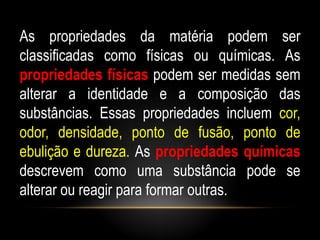 As propriedades da matéria podem ser
classificadas como físicas ou químicas. As
propriedades físicas podem ser medidas sem
alterar a identidade e a composição das
substâncias. Essas propriedades incluem cor,
odor, densidade, ponto de fusão, ponto de
ebulição e dureza. As propriedades químicas
descrevem como uma substância pode se
alterar ou reagir para formar outras.
 