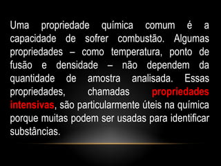 Uma propriedade química comum é a
capacidade de sofrer combustão. Algumas
propriedades – como temperatura, ponto de
fusão e densidade – não dependem da
quantidade de amostra analisada. Essas
propriedades,     chamadas        propriedades
intensivas, são particularmente úteis na química
porque muitas podem ser usadas para identificar
substâncias.
 