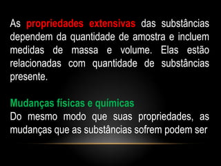 As propriedades extensivas das substâncias
dependem da quantidade de amostra e incluem
medidas de massa e volume. Elas estão
relacionadas com quantidade de substâncias
presente.

Mudanças físicas e químicas
Do mesmo modo que suas propriedades, as
mudanças que as substâncias sofrem podem ser
 