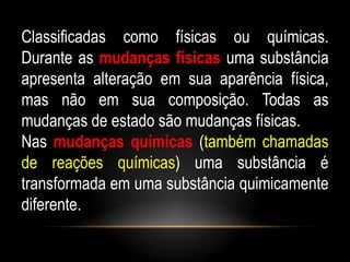 Classificadas como físicas ou químicas.
Durante as mudanças físicas uma substância
apresenta alteração em sua aparência física,
mas não em sua composição. Todas as
mudanças de estado são mudanças físicas.
Nas mudanças químicas (também chamadas
de reações químicas) uma substância é
transformada em uma substância quimicamente
diferente.
 