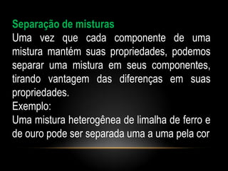 Separação de misturas
Uma vez que cada componente de uma
mistura mantém suas propriedades, podemos
separar uma mistura em seus componentes,
tirando vantagem das diferenças em suas
propriedades.
Exemplo:
Uma mistura heterogênea de limalha de ferro e
de ouro pode ser separada uma a uma pela cor
 
