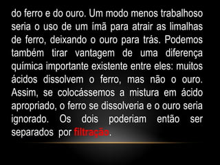 do ferro e do ouro. Um modo menos trabalhoso
seria o uso de um ímã para atrair as limalhas
de ferro, deixando o ouro para trás. Podemos
também tirar vantagem de uma diferença
química importante existente entre eles: muitos
ácidos dissolvem o ferro, mas não o ouro.
Assim, se colocássemos a mistura em ácido
apropriado, o ferro se dissolveria e o ouro seria
ignorado. Os dois poderiam então ser
separados por filtração.
 