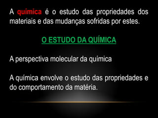 A química é o estudo das propriedades dos
materiais e das mudanças sofridas por estes.

          O ESTUDO DA QUÍMICA

A perspectiva molecular da química

A química envolve o estudo das propriedades e
do comportamento da matéria.
 