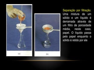Separação por filtração.
Uma mistura de um
sólido e um líquido é
derramada através de
um filtro de porosidade
média, neste caso,
papel. O líquido passa
pelo papel enquanto o
sólido é retido por ele
 