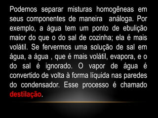 Podemos separar misturas homogêneas em
seus componentes de maneira análoga. Por
exemplo, a água tem um ponto de ebulição
maior do que o do sal de cozinha; ela é mais
volátil. Se fervermos uma solução de sal em
água, a água , que é mais volátil, evapora, e o
do sal é ignorado. O vapor de água é
convertido de volta à forma líquida nas paredes
do condensador. Esse processo é chamado
destilação.
 