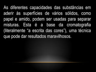 As diferentes capacidades das substâncias em
aderir às superfícies de vários sólidos, como
papel e amido, podem ser usadas para separar
misturas. Esta é a base da cromatografia
(literalmente “a escrita das cores”), uma técnica
que pode dar resultados maravilhosos.
 