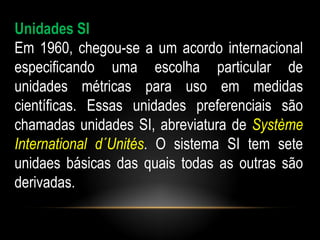Unidades SI
Em 1960, chegou-se a um acordo internacional
especificando uma escolha particular de
unidades métricas para uso em medidas
científicas. Essas unidades preferenciais são
chamadas unidades SI, abreviatura de Système
International d´Unités. O sistema SI tem sete
unidaes básicas das quais todas as outras são
derivadas.
 
