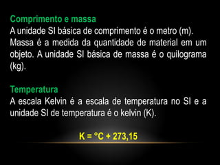 Comprimento e massa
A unidade SI básica de comprimento é o metro (m).
Massa é a medida da quantidade de material em um
objeto. A unidade SI básica de massa é o quilograma
(kg).

Temperatura
A escala Kelvin é a escala de temperatura no SI e a
unidade SI de temperatura é o kelvin (K).

                 K = °C + 273,15
 