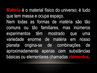 Matéria é o material físico do universo; é tudo
que tem massa e ocupa espaço.
Nem todas as formas de matéria são tão
comuns ou tão familiares, mas inúmeros
experimentos têm mostrado que uma
variedade enorme de matéria em nosso
planeta origina-se de combinações de
aproximadamente apenas cem substâncias
básicas ou elementares chamadas elementos.
 
