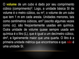 O volume de um cubo é dado por seu comprimento
cúbico (comprimento)3. Logo, a unidade básica SI de
volume é o metro cúbico, ou m3, o volume de um cubo
que tem 1 m em cada aresta. Unidades menores, tais
como centímetros cúbicos, em3 (escrito algumas vezes
como cc), são freqüentemente usadas em química.
Outra unidade de volume quase sempre usada em
química é o litro (L), que é igual a um decímetro cúbico,
dm3, e ligeiramente maior que uma quarta. O litro é a
primeira unidade métrica que encontramos e que não é
uma unidade SI.
 